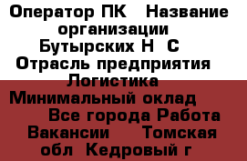 Оператор ПК › Название организации ­ Бутырских Н. С. › Отрасль предприятия ­ Логистика › Минимальный оклад ­ 18 000 - Все города Работа » Вакансии   . Томская обл.,Кедровый г.